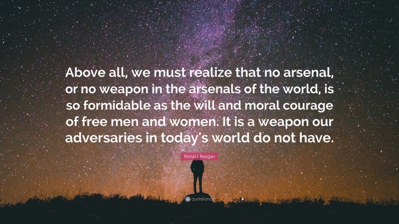 Ronald Reagan Quote: “Above all, we must realize that no arsenal, or no weapon in the arsenals of the world, is so formidable as the will and moral courage of free men and women. It is a weapon our adversaries in today's world do not have.”