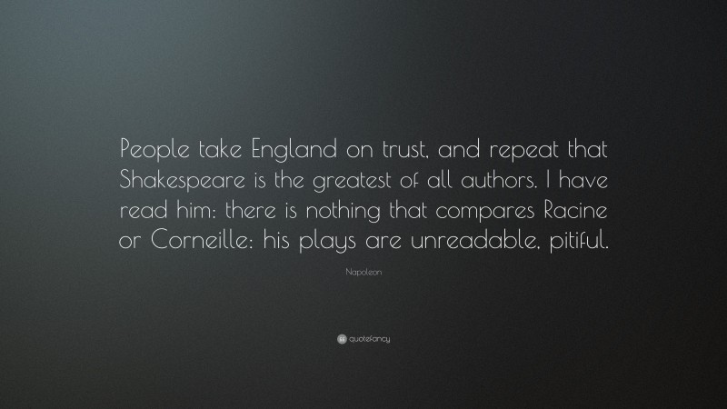 Napoleon Quote: “People take England on trust, and repeat that Shakespeare is the greatest of all authors. I have read him: there is nothing that compares Racine or Corneille: his plays are unreadable, pitiful.”