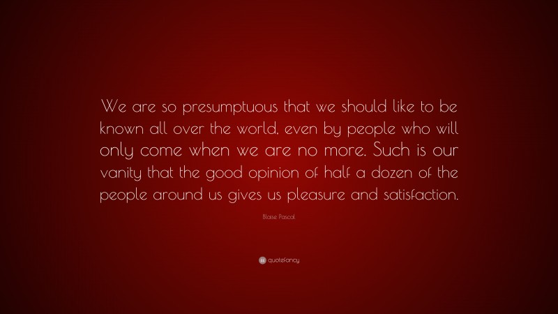Blaise Pascal Quote: “We are so presumptuous that we should like to be known all over the world, even by people who will only come when we are no more. Such is our vanity that the good opinion of half a dozen of the people around us gives us pleasure and satisfaction.”