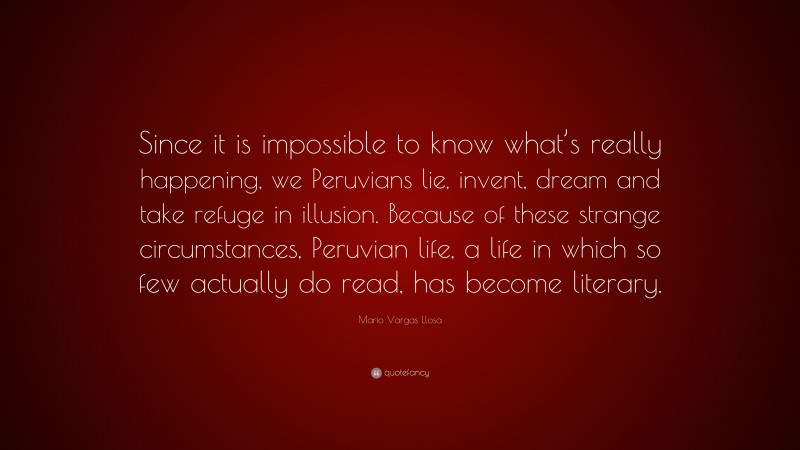 Mario Vargas Llosa Quote: “Since it is impossible to know what’s really happening, we Peruvians lie, invent, dream and take refuge in illusion. Because of these strange circumstances, Peruvian life, a life in which so few actually do read, has become literary.”