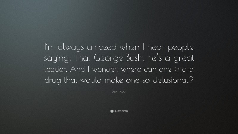 Lewis Black Quote: “I’m always amazed when I hear people saying; That George Bush, he’s a great leader. And I wonder, where can one find a drug that would make one so delusional?”