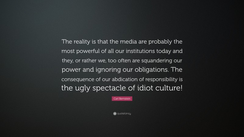 Carl Bernstein Quote: “The reality is that the media are probably the most powerful of all our institutions today and they, or rather we, too often are squandering our power and ignoring our obligations. The consequence of our abdication of responsibility is the ugly spectacle of idiot culture!”