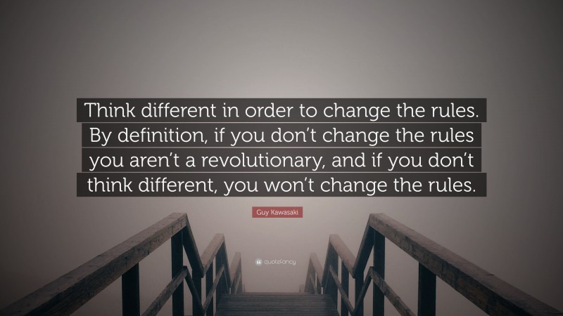 Guy Kawasaki Quote: “Think different in order to change the rules. By definition, if you don’t change the rules you aren’t a revolutionary, and if you don’t think different, you won’t change the rules.”