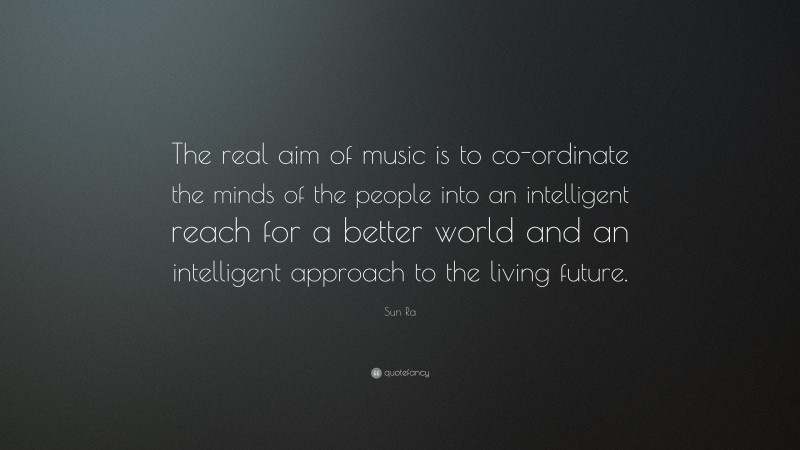 Sun Ra Quote: “The real aim of music is to co-ordinate the minds of the people into an intelligent reach for a better world and an intelligent approach to the living future.”