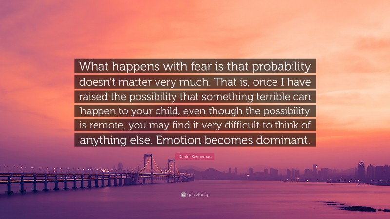 Daniel Kahneman Quote: “What happens with fear is that probability doesn’t matter very much. That is, once I have raised the possibility that something terrible can happen to your child, even though the possibility is remote, you may find it very difficult to think of anything else. Emotion becomes dominant.”
