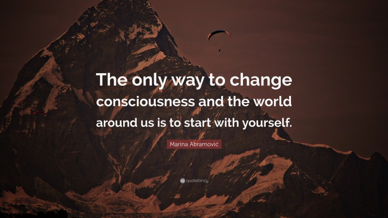 Marina Abramović Quote: “The only way to change consciousness and the world around us is to start with yourself.”