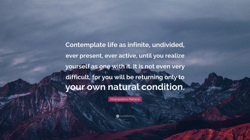 Nisargadatta Maharaj Quote: “Contemplate life as infinite, undivided, ever present, ever active, until you realize yourself as one with it. It is not even very difficult, for you will be returning only to your own natural condition.”