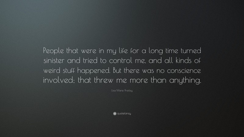 Lisa Marie Presley Quote: “People that were in my life for a long time turned sinister and tried to control me, and all kinds of weird stuff happened. But there was no conscience involved; that threw me more than anything.”