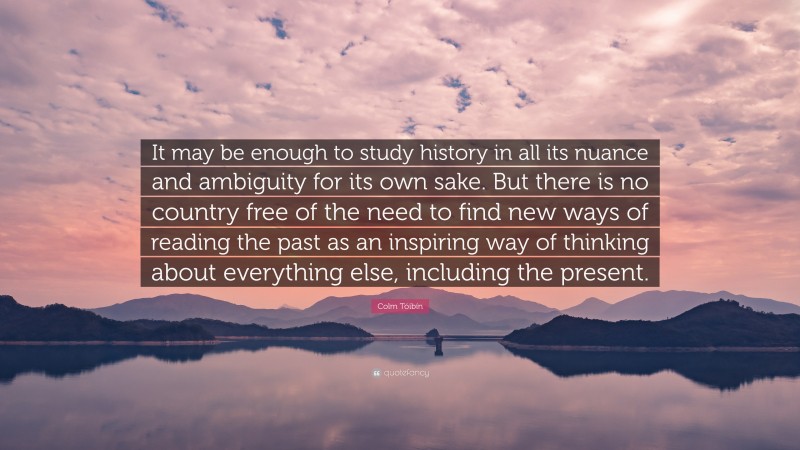 Colm Tóibín Quote: “It may be enough to study history in all its nuance and ambiguity for its own sake. But there is no country free of the need to find new ways of reading the past as an inspiring way of thinking about everything else, including the present.”