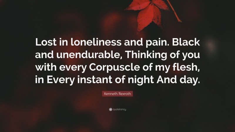 Kenneth Rexroth Quote: “Lost in loneliness and pain. Black and unendurable, Thinking of you with every Corpuscle of my flesh, in Every instant of night And day.”