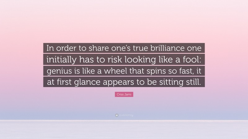 Criss Jami Quote: “In order to share one’s true brilliance one initially has to risk looking like a fool: genius is like a wheel that spins so fast, it at first glance appears to be sitting still.”