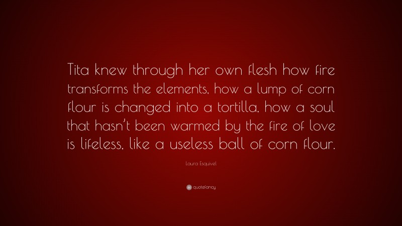 Laura Esquivel Quote: “Tita knew through her own flesh how fire transforms the elements, how a lump of corn flour is changed into a tortilla, how a soul that hasn’t been warmed by the fire of love is lifeless, like a useless ball of corn flour.”