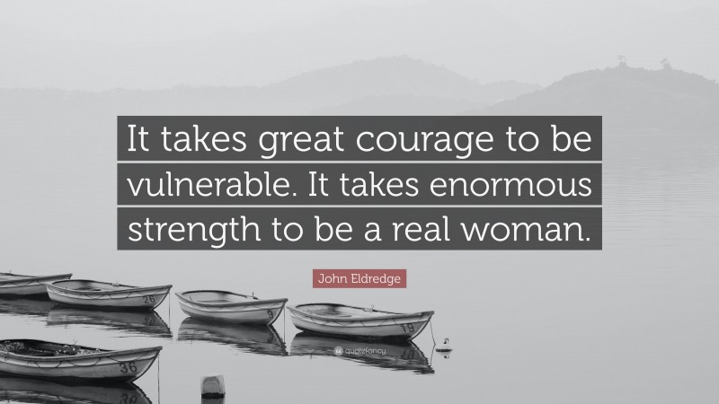 John Eldredge Quote: “It takes great courage to be vulnerable. It takes enormous strength to be a real woman.”