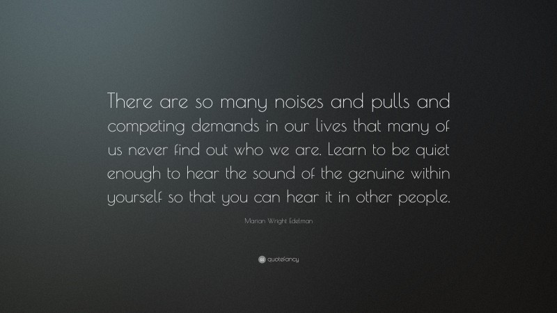 Marian Wright Edelman Quote: “There are so many noises and pulls and competing demands in our lives that many of us never find out who we are. Learn to be quiet enough to hear the sound of the genuine within yourself so that you can hear it in other people.”