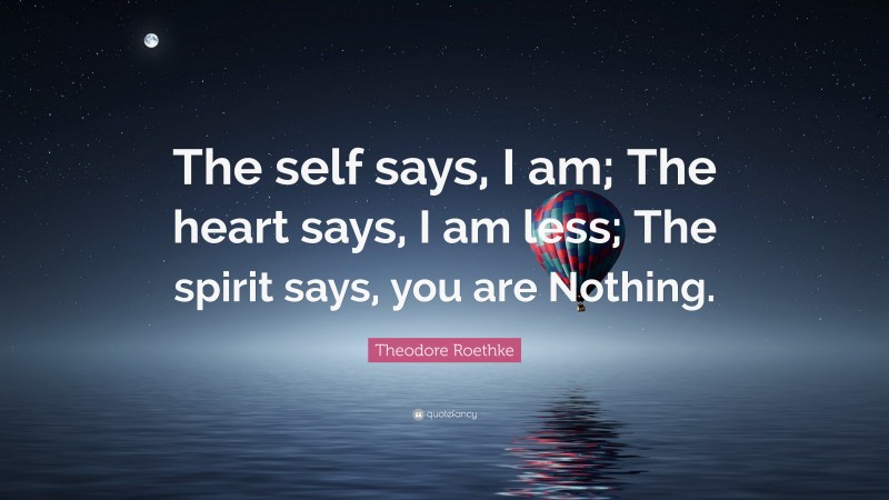Theodore Roethke Quote: “The self says, I am; The heart says, I am less; The spirit says, you are Nothing.”