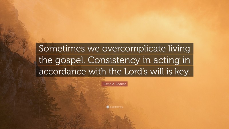 David A. Bednar Quote: “Sometimes we overcomplicate living the gospel. Consistency in acting in accordance with the Lord’s will is key.”