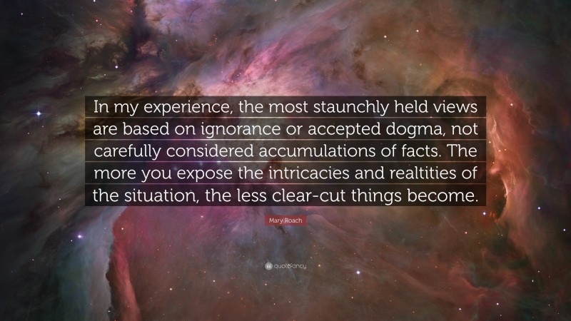 Mary Roach Quote: “In my experience, the most staunchly held views are based on ignorance or accepted dogma, not carefully considered accumulations of facts. The more you expose the intricacies and realtities of the situation, the less clear-cut things become.”