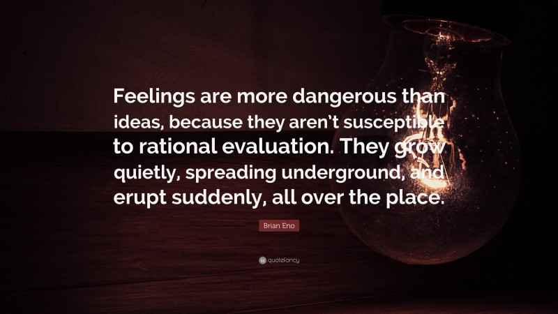 Brian Eno Quote: “Feelings are more dangerous than ideas, because they aren’t susceptible to rational evaluation. They grow quietly, spreading underground, and erupt suddenly, all over the place.”