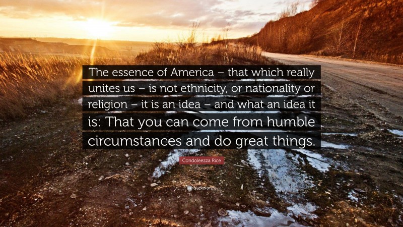Condoleezza Rice Quote: “The essence of America – that which really unites us – is not ethnicity, or nationality or religion – it is an idea – and what an idea it is: That you can come from humble circumstances and do great things.”