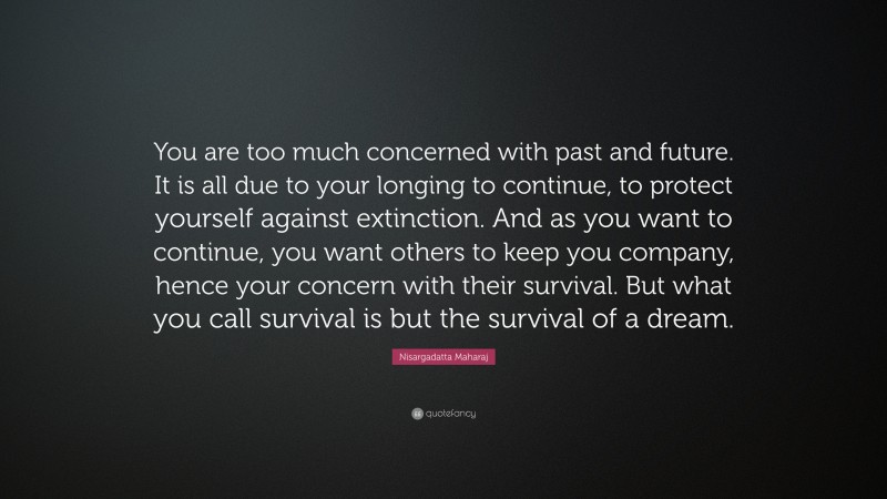 Nisargadatta Maharaj Quote: “You are too much concerned with past and future. It is all due to your longing to continue, to protect yourself against extinction. And as you want to continue, you want others to keep you company, hence your concern with their survival. But what you call survival is but the survival of a dream.”