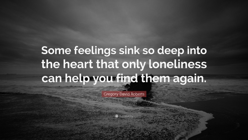 Gregory David Roberts Quote: “Some feelings sink so deep into the heart that only loneliness can help you find them again.”
