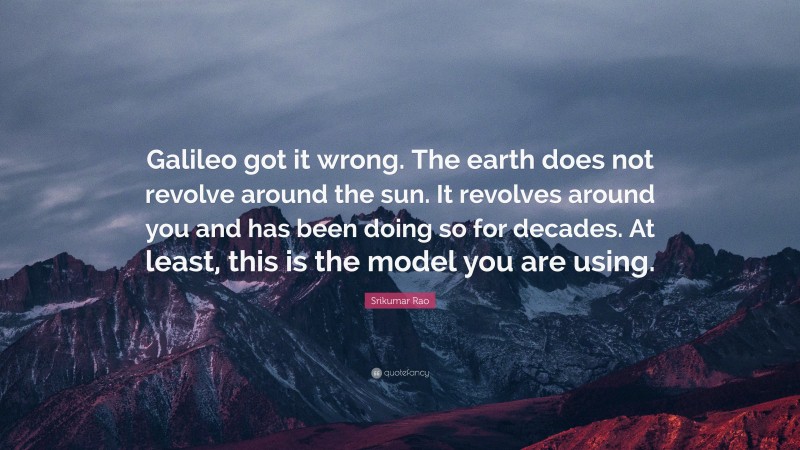 Srikumar Rao Quote: “Galileo got it wrong. The earth does not revolve around the sun. It revolves around you and has been doing so for decades. At least, this is the model you are using.”