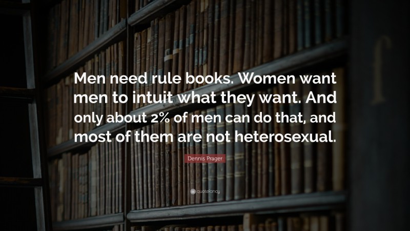 Dennis Prager Quote: “Men need rule books. Women want men to intuit what they want. And only about 2% of men can do that, and most of them are not heterosexual.”