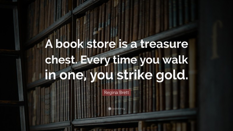 Regina Brett Quote: “A book store is a treasure chest. Every time you walk in one, you strike gold.”