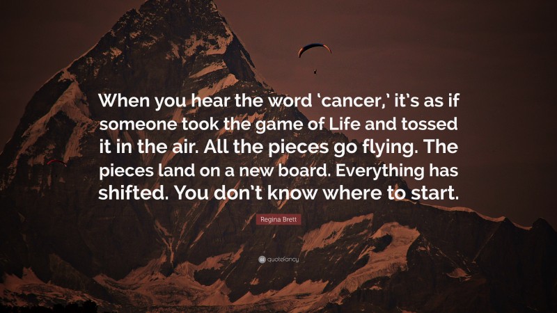 Regina Brett Quote: “When you hear the word ‘cancer,’ it’s as if someone took the game of Life and tossed it in the air. All the pieces go flying. The pieces land on a new board. Everything has shifted. You don’t know where to start.”