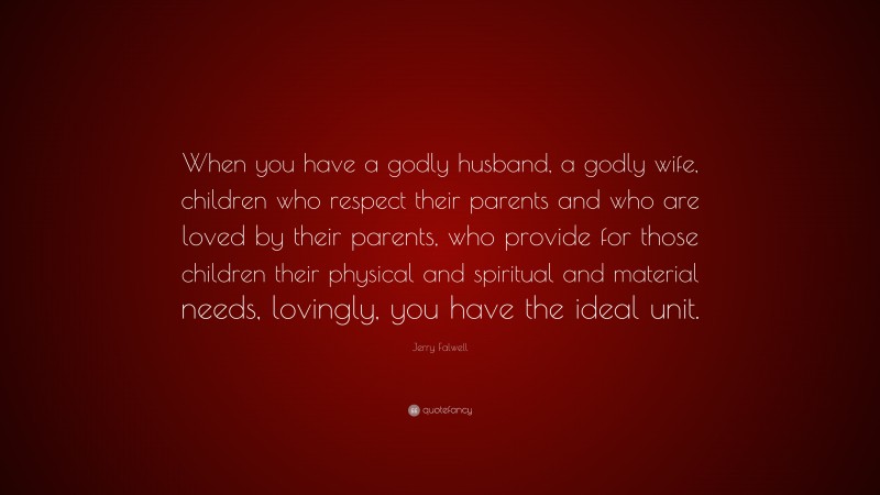 Jerry Falwell Quote: “When you have a godly husband, a godly wife, children who respect their parents and who are loved by their parents, who provide for those children their physical and spiritual and material needs, lovingly, you have the ideal unit.”