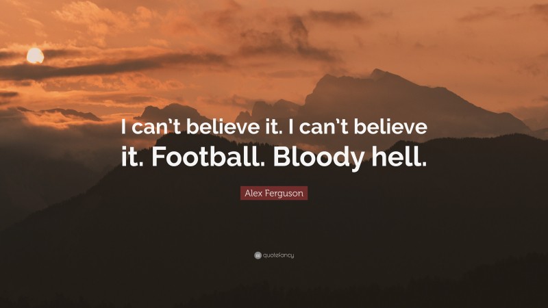Alex Ferguson Quote: “I can’t believe it. I can’t believe it. Football. Bloody hell.”