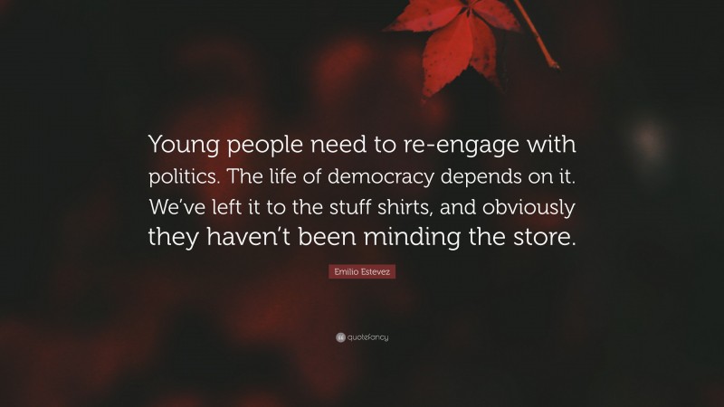 Emilio Estevez Quote: “Young people need to re-engage with politics. The life of democracy depends on it. We’ve left it to the stuff shirts, and obviously they haven’t been minding the store.”