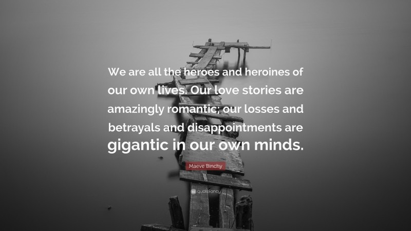 Maeve Binchy Quote: “We are all the heroes and heroines of our own lives. Our love stories are amazingly romantic; our losses and betrayals and disappointments are gigantic in our own minds.”