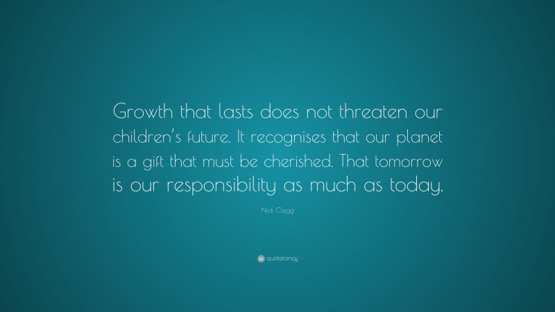 Nick Clegg Quote: “Growth that lasts does not threaten our children’s future. It recognises that our planet is a gift that must be cherished. That tomorrow is our responsibility as much as today.”