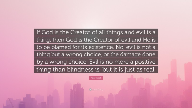 Peter Kreeft Quote: “If God is the Creator of all things and evil is a thing, then God is the Creator of evil and He is to be blamed for its existence. No, evil is not a thing but a wrong choice, or the damage done by a wrong choice. Evil is no more a positive thing than blindness is, but it is just as real.”