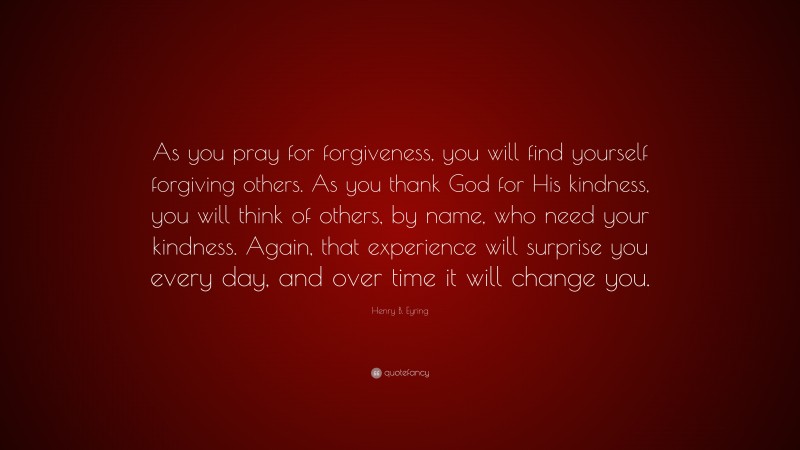 Henry B. Eyring Quote: “As you pray for forgiveness, you will find yourself forgiving others. As you thank God for His kindness, you will think of others, by name, who need your kindness. Again, that experience will surprise you every day, and over time it will change you.”