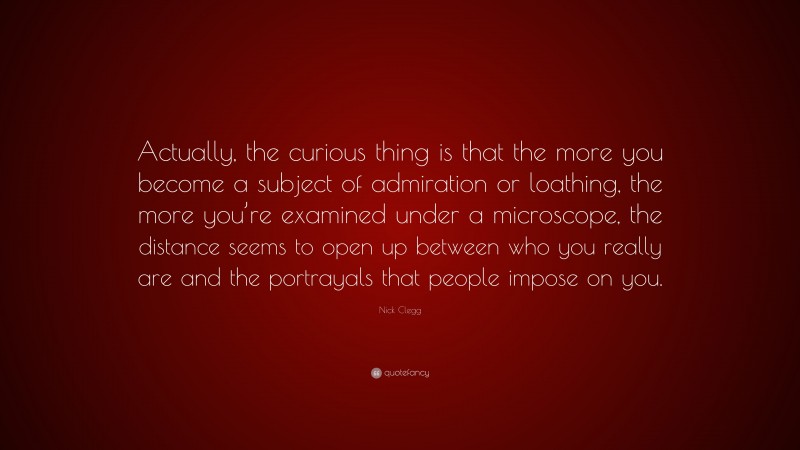 Nick Clegg Quote: “Actually, the curious thing is that the more you become a subject of admiration or loathing, the more you’re examined under a microscope, the distance seems to open up between who you really are and the portrayals that people impose on you.”