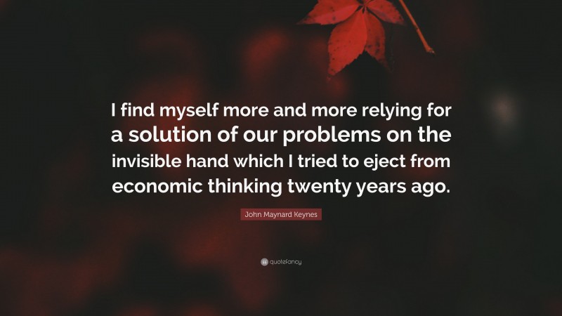 John Maynard Keynes Quote: “I find myself more and more relying for a solution of our problems on the invisible hand which I tried to eject from economic thinking twenty years ago.”