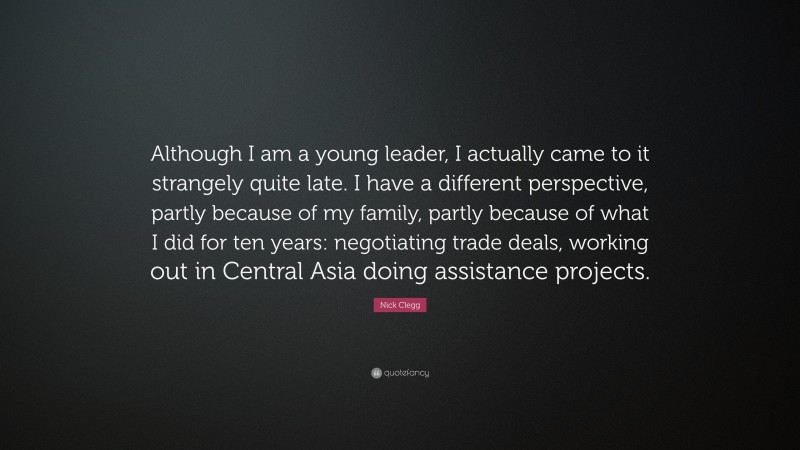 Nick Clegg Quote: “Although I am a young leader, I actually came to it strangely quite late. I have a different perspective, partly because of my family, partly because of what I did for ten years: negotiating trade deals, working out in Central Asia doing assistance projects.”