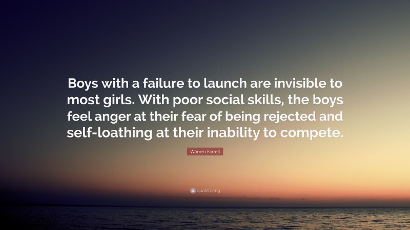 Warren Farrell Quote: “Boys with a failure to launch are invisible to most girls. With poor social skills, the boys feel anger at their fear of being rejected and self-loathing at their inability to compete.”