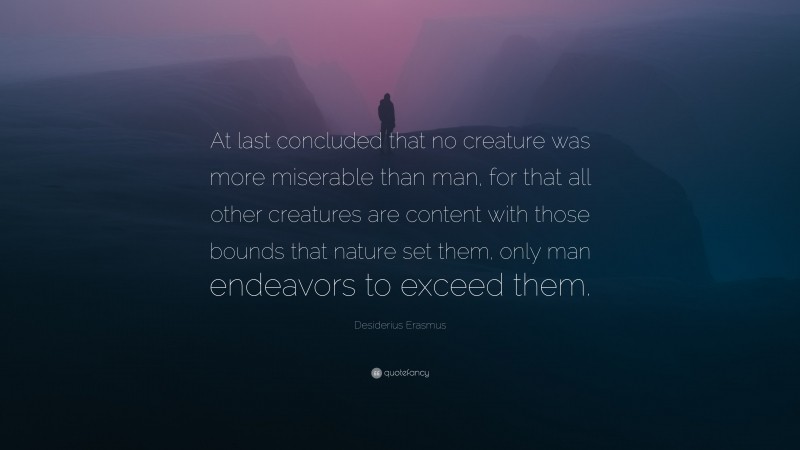 Desiderius Erasmus Quote: “At last concluded that no creature was more miserable than man, for that all other creatures are content with those bounds that nature set them, only man endeavors to exceed them.”