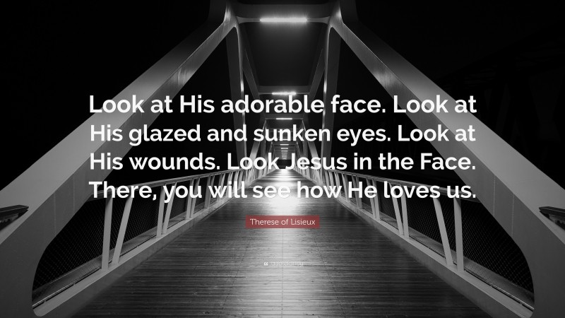 Therese of Lisieux Quote: “Look at His adorable face. Look at His glazed and sunken eyes. Look at His wounds. Look Jesus in the Face. There, you will see how He loves us.”