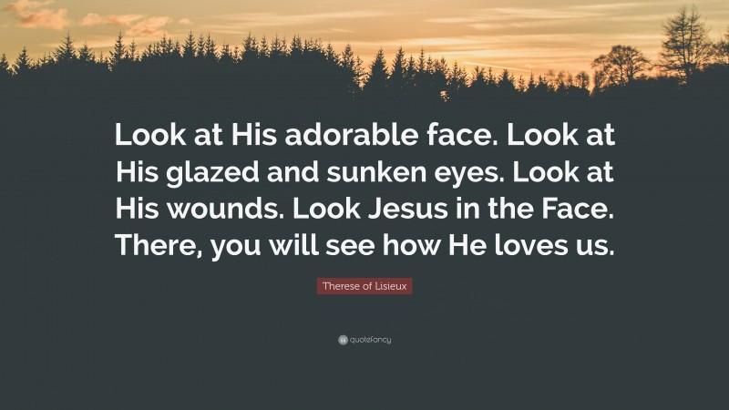 Therese of Lisieux Quote: “Look at His adorable face. Look at His glazed and sunken eyes. Look at His wounds. Look Jesus in the Face. There, you will see how He loves us.”