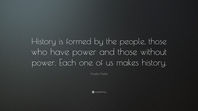 Anselm Kiefer Quote: “History is formed by the people, those who have power and those without power. Each one of us makes history.”