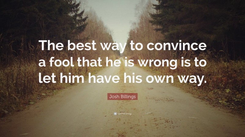 Josh Billings Quote: “The best way to convince a fool that he is wrong is to let him have his own way.”