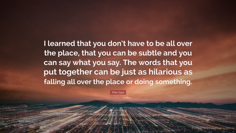 Mike Epps Quote: “I learned that you don’t have to be all over the place, that you can be subtle and you can say what you say. The words that you put together can be just as hilarious as falling all over the place or doing something.”