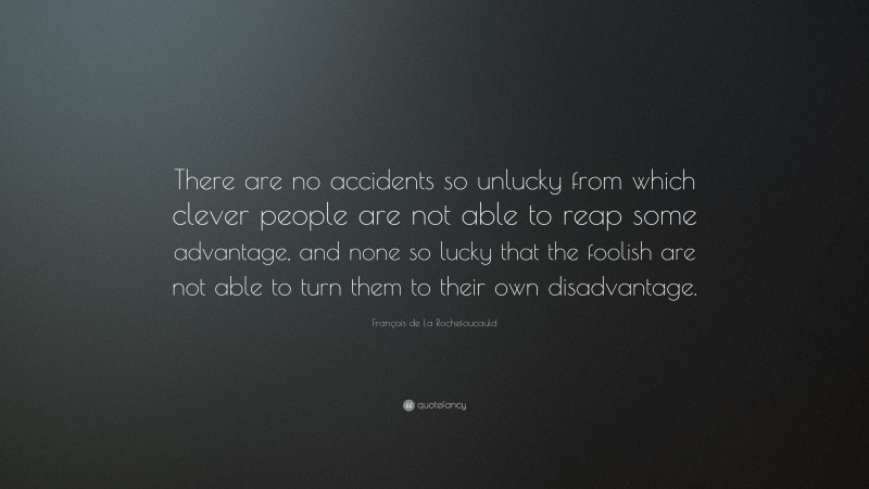 François de La Rochefoucauld Quote: “There are no accidents so unlucky from which clever people are not able to reap some advantage, and none so lucky that the foolish are not able to turn them to their own disadvantage.”