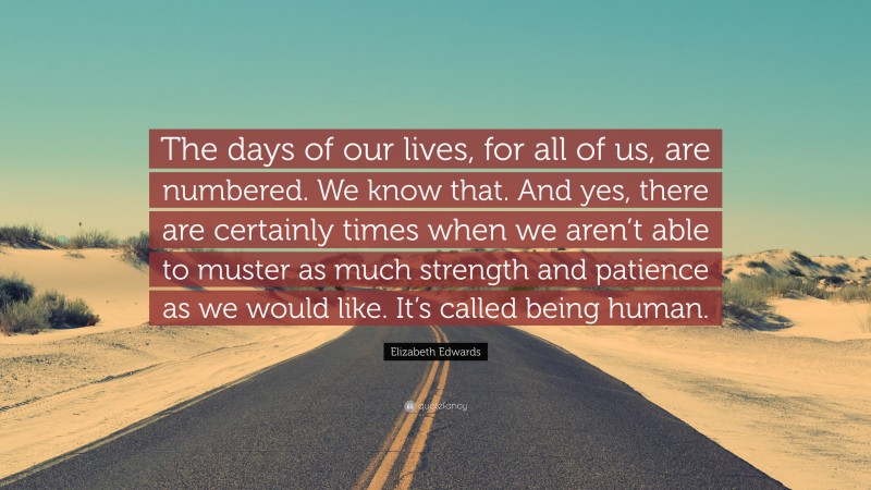 Elizabeth Edwards Quote: “The days of our lives, for all of us, are numbered. We know that. And yes, there are certainly times when we aren’t able to muster as much strength and patience as we would like. It’s called being human.”