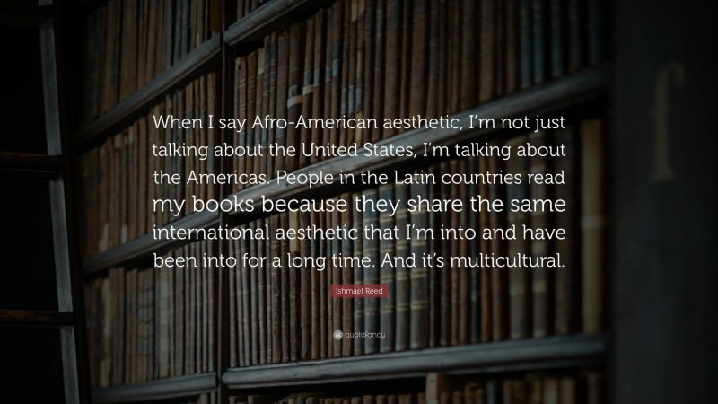 Ishmael Reed Quote: “When I say Afro-American aesthetic, I’m not just talking about the United States, I’m talking about the Americas. People in the Latin countries read my books because they share the same international aesthetic that I’m into and have been into for a long time. And it’s multicultural.”