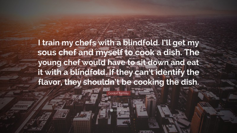 Gordon Ramsay Quote: “I train my chefs with a blindfold. I’ll get my sous chef and myself to cook a dish. The young chef would have to sit down and eat it with a blindfold. If they can’t identify the flavor, they shouldn’t be cooking the dish.”